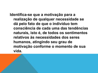 Identifica-se que a motivação para a
  realização de qualquer necessidade se
  dá pelo fato de que o indivíduo tem
  consciência de cada uma das tendências
  naturais, isto é, de todos os sentimentos
  relativos às necessidades dos seres
  humanos, atingindo seu grau de
  motivação conforme o momento de sua
  vida.
 