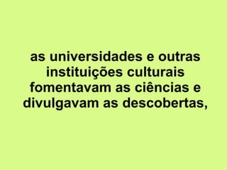 as universidades e outras instituições culturais fomentavam as ciências e divulgavam as descobertas, 