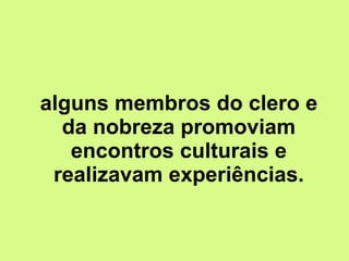 alguns membros do clero e da nobreza promoviam encontros culturais e realizavam experiências. 