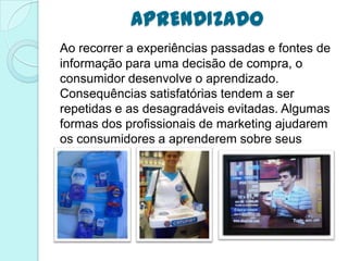 APRENDIZADO
Ao recorrer a experiências passadas e fontes de
informação para uma decisão de compra, o
consumidor desenvolve o aprendizado.
Consequências satisfatórias tendem a ser
repetidas e as desagradáveis evitadas. Algumas
formas dos profissionais de marketing ajudarem
os consumidores a aprenderem sobre seus
produtos:
 