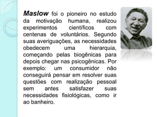 Maslow foi o pioneiro no estudo
da motivação humana, realizou
experimentos     científicos    com
centenas de voluntários. Segundo
suas averiguações, as necessidades
obedecem       uma        hierarquia,
começando pelas biogênicas para
depois chegar nas psicogênicas. Por
exemplo: um consumidor não
conseguirá pensar em resolver suas
questões com realização pessoal
sem     antes    satisfazer     suas
necessidades fisiológicas, como ir
ao banheiro.
 