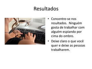 ResultadosConcentre-se nos resultados.  Ninguém gosta de trabalhar com alguém espiando por cima do ombro.Deixe claro o que você quer e deixe as pessoas trabalharem.