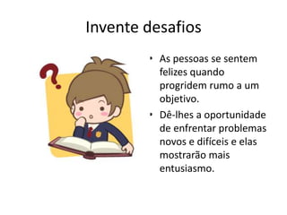 Invente desafiosAs pessoas se sentem felizes quando progridem rumo a um objetivo.Dê-lhes a oportunidade de enfrentar problemas novos e difíceis e elas mostrarão mais entusiasmo.