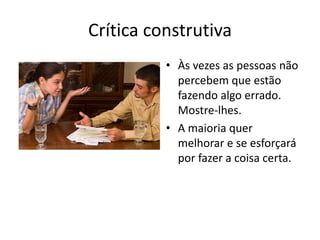 Crítica construtivaÀs vezes as pessoas não percebem que estão fazendo algo errado. Mostre-lhes.A maioria quer melhorar e se esforçará por fazer a coisa certa.