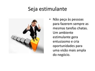 Seja estimulanteNão peça às pessoas para fazerem sempre as mesmas tarefas chatas. Um ambiente estimulante gera entusiasmo e cria oportunidades para uma visão mais ampla do negócio.