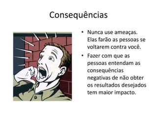 ConsequênciasNunca use ameaças. Elas farão as pessoas se voltarem contra você.Fazer com que as pessoas entendam as consequências negativas de não obter os resultados desejados tem maior impacto.