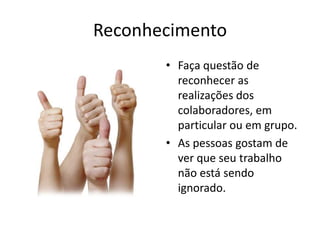 ReconhecimentoFaça questão de reconhecer as realizações dos colaboradores, em particular ou em grupo.As pessoas gostam de ver que seu trabalho não está sendo ignorado.