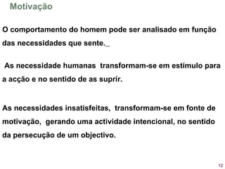 12
Motivação
O comportamento do homem pode ser analisado em função
das necessidades que sente.
As necessidade humanas transformam-se em estímulo para
a acção e no sentido de as suprir.
As necessidades insatisfeitas, transformam-se em fonte de
motivação, gerando uma actividade intencional, no sentido
da persecução de um objectivo. 
 