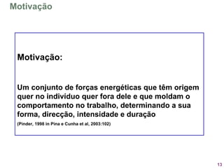 13
Motivação:
Um conjunto de forças energéticas que têm origem
quer no indivíduo quer fora dele e que moldam o
comportamento no trabalho, determinando a sua
forma, direcção, intensidade e duração
(Pinder, 1998 in Pina e Cunha et al, 2003:102)
Motivação
 