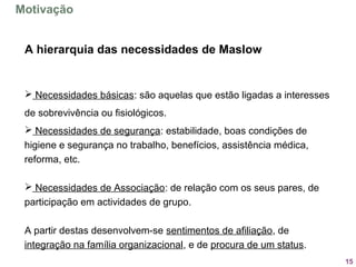 15
A hierarquia das necessidades de Maslow
 Necessidades básicas: são aquelas que estão ligadas a interesses 
de sobrevivência ou fisiológicos.
 Necessidades de segurança: estabilidade, boas condições de 
higiene e segurança no trabalho, benefícios, assistência médica, 
reforma, etc.
 Necessidades de Associação: de relação com os seus pares, de 
participação em actividades de grupo.
A partir destas desenvolvem-se sentimentos de afiliação, de 
integração na família organizacional, e de procura de um status.
Motivação
 