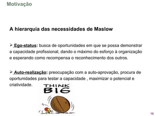 16
A hierarquia das necessidades de Maslow
 Ego-status: busca de oportunidades em que se possa demonstrar 
a capacidade profissional, dando o máximo do esforço à organização 
e esperando como recompensa o reconhecimento dos outros.
 
 Auto-realização: preocupação com a auto-aprovação, procura de 
oportunidades para testar a capacidade , maximizar o potencial e 
criatividade.
Motivação
 