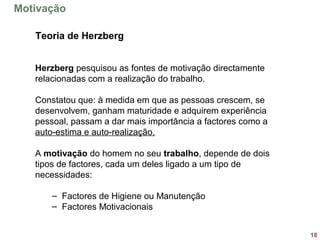 18
Teoria de Herzberg
Herzberg pesquisou as fontes de motivação directamente
relacionadas com a realização do trabalho.
Constatou que: à medida em que as pessoas crescem, se
desenvolvem, ganham maturidade e adquirem experiência
pessoal, passam a dar mais importância a factores como a
auto-estima e auto-realização.
A motivação do homem no seu trabalho, depende de dois
tipos de factores, cada um deles ligado a um tipo de
necessidades:
– Factores de Higiene ou Manutenção
– Factores Motivacionais
Motivação
 