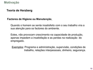 19
Factores de Higiene ou Manutenção
Quando o homem se sente insatisfeito com o seu trabalho vira a
sua atenção para os factores do ambiente.
Estes, não provocam crescimento na capacidade de produção,
apenas impedem a insatisfação e as perdas na realização do
empregado.
Exemplos: Programa e administração, supervisão, condições de
trabalho, relações interpessoais, dinheiro, segurança.
Teoria de Herzberg
Motivação
 
