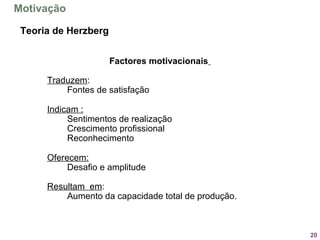 20
Factores motivacionais
Traduzem:
Fontes de satisfação
Indicam :
Sentimentos de realização
Crescimento profissional
Reconhecimento
Oferecem:
Desafio e amplitude
Resultam em:
Aumento da capacidade total de produção.
Teoria de Herzberg
Motivação
 