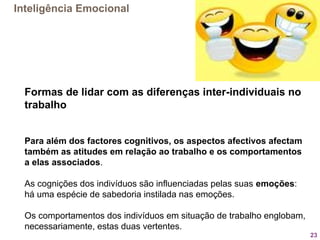 23
Formas de lidar com as diferenças inter-individuais no
trabalho
Para além dos factores cognitivos, os aspectos afectivos afectam
também as atitudes em relação ao trabalho e os comportamentos
a elas associados.
As cognições dos indivíduos são influenciadas pelas suas emoções:
há uma espécie de sabedoria instilada nas emoções.
Os comportamentos dos indivíduos em situação de trabalho englobam,
necessariamente, estas duas vertentes.
Inteligência Emocional
 