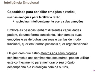24
Capacidade para conciliar emoções e razão:
usar as emoções para facilitar a razão
 raciocinar inteligentemente acerca das emoções
Embora as pessoas tenham diferentes capacidades
podem, de uma forma consciente, lidar com as suas
emoções e as de outras pessoas e gerílas de modo
funcional, quer em termos pessoais quer organizacionais.
Os gestores que estão atentos aos seus próprios
sentimentos e aos sentimentos dos outros, podem utilizar
este conhecimento para melhorar o seu próprio
desempenho e a interacção com os outros.
Inteligência Emocional
 