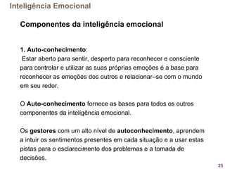 25
Componentes da inteligência emocional
1. Auto-conhecimento:
 Estar aberto para sentir, desperto para reconhecer e consciente 
para controlar e utilizar as suas próprias emoções é a base para 
reconhecer as emoções dos outros e relacionar–se com o mundo 
em seu redor. 
 
O Auto-conhecimento fornece as bases para todos os outros 
componentes da inteligência emocional. 
Os gestores com um alto nível de autoconhecimento, aprendem 
a intuir os sentimentos presentes em cada situação e a usar estas 
pistas para o esclarecimento dos problemas e a tomada de 
decisões.
Inteligência Emocional
 