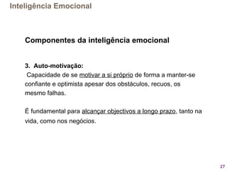 27
Componentes da inteligência emocional
3. Auto-motivação:
 Capacidade de se motivar a si próprio de forma a manter-se  
confiante e optimista apesar dos obstáculos, recuos, os 
mesmo falhas. 
É fundamental para alcançar objectivos a longo prazo, tanto na 
vida, como nos negócios. 
Inteligência Emocional
 