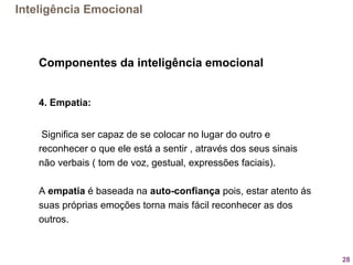 28
Componentes da inteligência emocional
4. Empatia:
 Significa ser capaz de se colocar no lugar do outro e 
reconhecer o que ele está a sentir , através dos seus sinais 
não verbais ( tom de voz, gestual, expressões faciais).
A empatia é baseada na auto-confiança pois, estar atento ás 
suas próprias emoções torna mais fácil reconhecer as dos 
outros.
Inteligência Emocional
 