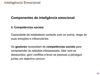 29
Componentes da inteligência emocional
5. Competências sociais:
Capacidade de estabelecer contacto com os outros, reagir às 
suas emoções e influenciá-los. 
 
Os gestores necessitam de competências sociais para 
compreender as relações interpessoais, lidar com os 
desacordos, gerir conflitos e levar as pessoas a perseguir 
juntas um objectivo comum.
Inteligência Emocional
 