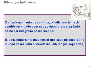 4
Diferenças Individuais
Em cada momento da sua vida, o indivíduo tenta dar
sentido ao mundo com que se depara e a si próprio,
como ser integrado nesse mundo.
É, pois, importante reconhecer que cada pessoa “vê” o
mundo de maneira diferente (i.e. diferenças cognitivas)
 