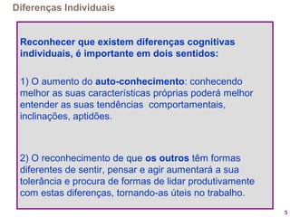 5
Diferenças Individuais
Reconhecer que existem diferenças cognitivas
individuais, é importante em dois sentidos:
1) O aumento do auto-conhecimento: conhecendo
melhor as suas características próprias poderá melhor
entender as suas tendências comportamentais,
inclinações, aptidões.
2) O reconhecimento de que os outros têm formas
diferentes de sentir, pensar e agir aumentará a sua
tolerância e procura de formas de lidar produtivamente
com estas diferenças, tornando-as úteis no trabalho.
 
