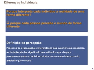 6
Porque interpreta cada indivíduo a realidade de uma
forma diferente?
 porque cada pessoa percebe o mundo de forma
diferente
Diferenças Individuais
Definição de percepção
Processo de organização e interpretação das experiências sensoriais,
na tentativa de dar significado aos estímulos que chegam
permanentemente ao indivíduo vindos do seu meio interno ou do
ambiente que o rodeia
 