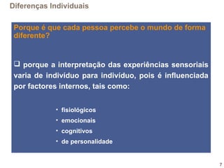 7
Porque é que cada pessoa percebe o mundo de forma
diferente?
 porque a interpretação das experiências sensoriais
varia de indivíduo para indivíduo, pois é influenciada
por factores internos, tais como:
• fisiológicos
• emocionais
• cognitivos
• de personalidade
Diferenças Individuais
 