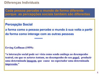 8
Percepção Social
a forma como a pessoa percebe o mundo à sua volta a partir
da forma como interage com as outras pessoas
*******
Erving Goffman (1959):
“a interacção social pode ser vista como sendo análoga ao desempenho
teatral, em que os actores tentam, no desempenho do seu papel, produzir
uma determinada imagem, que cause no espectador uma determinada
impressão.”  
Diferenças Individuais
Cada pessoa percebe o mundo de forma diferente
porque as percepções sociais também são diferentes
 