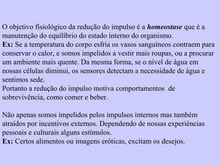 O objetivo fisiológico da redução do impulso é a homeostase que é a 
manutenção do equilíbrio do estado interno do organismo. 
Ex: Se a temperatura do corpo esfria os vasos sanguíneos contraem para 
conservar o calor, e somos impelidos a vestir mais roupas, ou a procurar 
um ambiente mais quente. Da mesma forma, se o nível de água em 
nossas células diminui, os sensores detectam a necessidade de água e 
sentimos sede. 
Portanto a redução do impulso motiva comportamentos de 
sobrevivência, como comer e beber. 
Não apenas somos impelidos pelos impulsos internos mas também 
atraídos por incentivos externos. Dependendo de nossas experiências 
pessoais e culturais alguns estímulos. 
Ex: Certos alimentos ou imagens eróticas, excitam os desejos. 
 