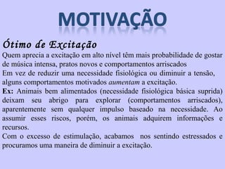 Ótimo de Excitação 
Quem aprecia a excitação em alto nível têm mais probabilidade de gostar 
de música intensa, pratos novos e comportamentos arriscados 
Em vez de reduzir uma necessidade fisiológica ou diminuir a tensão, 
alguns comportamentos motivados aumentam a excitação. 
Ex: Animais bem alimentados (necessidade fisiológica básica suprida) 
deixam seu abrigo para explorar (comportamentos arriscados), 
aparentemente sem qualquer impulso baseado na necessidade. Ao 
assumir esses riscos, porém, os animais adquirem informações e 
recursos. 
Com o excesso de estimulação, acabamos nos sentindo estressados e 
procuramos uma maneira de diminuir a excitação. 
 