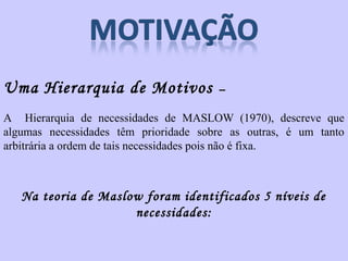 Uma Hierarquia de Motivos – 
A Hierarquia de necessidades de MASLOW (1970), descreve que 
algumas necessidades têm prioridade sobre as outras, é um tanto 
arbitrária a ordem de tais necessidades pois não é fixa. 
Na teoria de Maslow foram identificados 5 níveis de 
necessidades: 
 