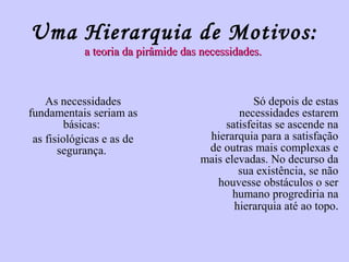 Uma Hierarquia de Motivos: 
a teoria da ppiirrââmmiiddee ddaass nneecceessssiiddaaddeess.. 
As necessidades 
fundamentais seriam as 
básicas: 
as fisiológicas e as de 
segurança. 
Só depois de estas 
necessidades estarem 
satisfeitas se ascende na 
hierarquia para a satisfação 
de outras mais complexas e 
mais elevadas. No decurso da 
sua existência, se não 
houvesse obstáculos o ser 
humano progrediria na 
hierarquia até ao topo. 
 