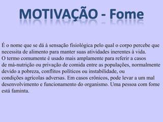 É o nome que se dá à sensação fisiológica pelo qual o corpo percebe que 
necessita de alimento para manter suas atividades inerentes à vida. 
O termo comumente é usado mais amplamente para referir a casos 
de má-nutrição ou privação de comida entre as populações, normalmente 
devido a pobreza, conflitos políticos ou instabilidade, ou 
condições agrícolas adversas. Em casos crônicos, pode levar a um mal 
desenvolvimento e funcionamento do organismo. Uma pessoa com fome 
está faminta. 
 