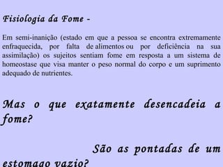 Fisiologia da Fome - 
Em semi-inanição (estado em que a pessoa se encontra extremamente 
enfraquecida, por falta de alimentos ou por deficiência na sua 
assimilação) os sujeitos sentiam fome em resposta a um sistema de 
homeostase que visa manter o peso normal do corpo e um suprimento 
adequado de nutrientes. 
Mas o que exatamente desencadeia a 
fome? 
São as pontadas de um 
estomago vazio? 
 