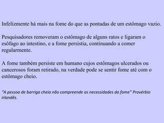 Infelizmente há mais na fome do que as pontadas de um estômago vazio. 
Pesquisadores removeram o estômago de alguns ratos e ligaram o 
esôfago ao intestino, e a fome persistia, continuando a comer 
regularmente. 
A fome também persiste em humano cujos estômagos ulcerados ou 
cancerosos foram retirado, na verdade pode se sentir fome até com o 
estômago cheio. 
“A pessoa de barriga cheia não compreende as necessidades da fome” Provérbio 
irlandês. 
 