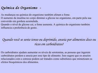 Química do Organismo - 
As mudanças na química do organismo também afetam a fome. 
O aumento da insulina no corpo diminui a glicose no organismo, em parte pela sua 
conversão em gordura acumulada. 
Quando o nível de glicose cai, a fome aumenta. A química do organismo também 
influencia a preferência de gosto. 
Quando você se sente tenso ou deprimido, anseia por alimentos doce ou 
ricos em carboidratos? 
Os carboidratos ajudam aumentar os níveis de serotonina, as pessoas que ingerem 
carboidratos perdem a anseia por esse tipo de alimento. Isso sugere que os anseios 
relacionados com o estresse podem ser tratados como substitutos que mimetizam os 
efeitos bioquímicos dos alimentos. 
 