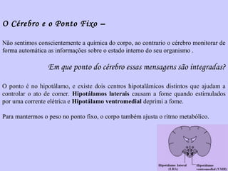O Cérebro e o Ponto Fixo – 
Não sentimos conscientemente a química do corpo, ao contrario o cérebro monitorar de 
forma automática as informações sobre o estado interno do seu organismo . 
Em que ponto do cérebro essas mensagens são integradas? 
O ponto é no hipotálamo, e existe dois centros hipotalâmicos distintos que ajudam a 
controlar o ato de comer. Hipotálamos laterais causam a fome quando estimulados 
por uma corrente elétrica e Hipotálamo ventromedial deprimi a fome. 
Para mantermos o peso no ponto fixo, o corpo também ajusta o ritmo metabólico. 
 