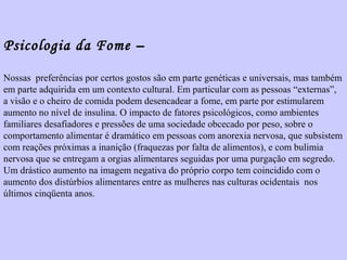 Psicologia da Fome – 
Nossas preferências por certos gostos são em parte genéticas e universais, mas também 
em parte adquirida em um contexto cultural. Em particular com as pessoas “externas”, 
a visão e o cheiro de comida podem desencadear a fome, em parte por estimularem 
aumento no nível de insulina. O impacto de fatores psicológicos, como ambientes 
familiares desafiadores e pressões de uma sociedade obcecado por peso, sobre o 
comportamento alimentar é dramático em pessoas com anorexia nervosa, que subsistem 
com reações próximas a inanição (fraquezas por falta de alimentos), e com bulimia 
nervosa que se entregam a orgias alimentares seguidas por uma purgação em segredo. 
Um drástico aumento na imagem negativa do próprio corpo tem coincidido com o 
aumento dos distúrbios alimentares entre as mulheres nas culturas ocidentais nos 
últimos cinqüenta anos. 
 
