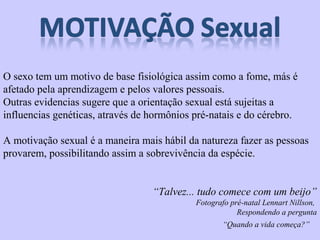 O sexo tem um motivo de base fisiológica assim como a fome, más é 
afetado pela aprendizagem e pelos valores pessoais. 
Outras evidencias sugere que a orientação sexual está sujeitas a 
influencias genéticas, através de hormônios pré-natais e do cérebro. 
A motivação sexual é a maneira mais hábil da natureza fazer as pessoas 
provarem, possibilitando assim a sobrevivência da espécie. 
“Talvez... tudo comece com um beijo” 
Fotografo pré-natal Lennart Nillson, 
Respondendo a pergunta 
“Quando a vida começa?” 
 