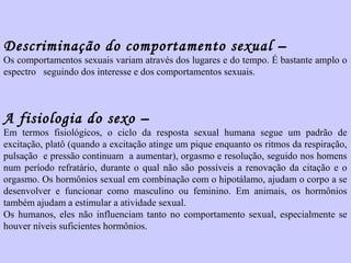 Descriminação do comportamento sexual – 
Os comportamentos sexuais variam através dos lugares e do tempo. É bastante amplo o 
espectro seguindo dos interesse e dos comportamentos sexuais. 
A fisiologia do sexo – 
Em termos fisiológicos, o ciclo da resposta sexual humana segue um padrão de 
excitação, platô (quando a excitação atinge um pique enquanto os ritmos da respiração, 
pulsação e pressão continuam a aumentar), orgasmo e resolução, seguido nos homens 
num período refratário, durante o qual não são possíveis a renovação da citação e o 
orgasmo. Os hormônios sexual em combinação com o hipotálamo, ajudam o corpo a se 
desenvolver e funcionar como masculino ou feminino. Em animais, os hormônios 
também ajudam a estimular a atividade sexual. 
Os humanos, eles não influenciam tanto no comportamento sexual, especialmente se 
houver níveis suficientes hormônios. 
 