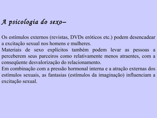 A psicologia do sexo– 
Os estímulos externos (revistas, DVDs eróticos etc.) podem desencadear 
a excitação sexual nos homens e mulheres. 
Materiais de sexo explícitos também podem levar as pessoas a 
perceberem seus parceiros como relativamente menos atraentes, com a 
conseqüente desvalorização do relacionamento. 
Em combinação com a pressão hormonal interna e a atração externas dos 
estímulos sexuais, as fantasias (estímulos da imaginação) influenciam a 
excitação sexual. 
 
