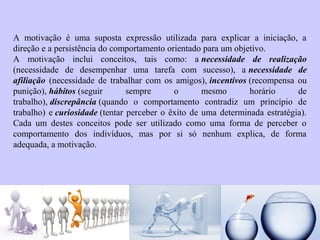 A motivação é uma suposta expressão utilizada para explicar a iniciação, a 
direção e a persistência do comportamento orientado para um objetivo. 
A motivação inclui conceitos, tais como: a necessidade de realização 
(necessidade de desempenhar uma tarefa com sucesso), a necessidade de 
afiliação (necessidade de trabalhar com os amigos), incentivos (recompensa ou 
punição), hábitos (seguir sempre o mesmo horário de 
trabalho), discrepância (quando o comportamento contradiz um princípio de 
trabalho) e curiosidade (tentar perceber o êxito de uma determinada estratégia). 
Cada um destes conceitos pode ser utilizado como uma forma de perceber o 
comportamento dos indivíduos, mas por si só nenhum explica, de forma 
adequada, a motivação. 
 