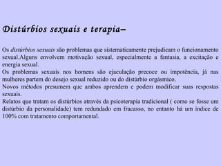 Distúrbios sexuais e terapia– 
Os distúrbios sexuais são problemas que sistematicamente prejudicam o funcionamento 
sexual.Alguns envolvem motivação sexual, especialmente a fantasia, a excitação e 
energia sexual. 
Os problemas sexuais nos homens são ejaculação precoce ou impotência, já nas 
mulheres partem do desejo sexual reduzido ou do distúrbio orgásmico. 
Novos métodos presumem que ambos aprendem e podem modificar suas respostas 
sexuais. 
Relatos que tratam os distúrbios através da psicoterapia tradicional ( como se fosse um 
distúrbio da personalidade) tem redundado em fracasso, no entanto há um índice de 
100% com tratamento comportamental. 
 