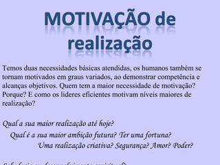 Temos duas necessidades básicas atendidas, os humanos também se 
tornam motivados em graus variados, ao demonstrar competência e 
alcanças objetivos. Quem tem a maior necessidade de motivação? 
Porque? E como os lideres eficientes motivam níveis maiores de 
realização? 
Qual a sua maior realização até hoje? 
Qual é a sua maior ambição futura? Ter uma fortuna? 
Uma realização criativa? Segurança? Amor? Poder? 
Sabedoria ou desenvolvimento espiritual? 
 