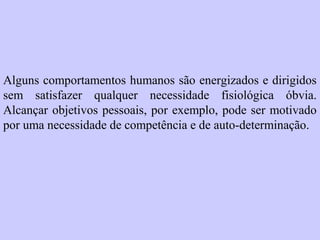Alguns comportamentos humanos são energizados e dirigidos 
sem satisfazer qualquer necessidade fisiológica óbvia. 
Alcançar objetivos pessoais, por exemplo, pode ser motivado 
por uma necessidade de competência e de auto-determinação. 
 