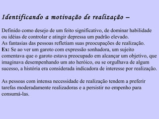 Identificando a motivação de realização – 
Definido como desejo de um feito significativo, de dominar habilidade 
ou idéias de controlar e atingir depressa um padrão elevado. 
As fantasias das pessoas refletiam suas preocupações de realização. 
Ex: Se ao ver um garoto com expressão sonhadora, um sujeito 
comentava que o garoto estava preocupado em alcançar um objetivo, que 
imaginava desempenhando um ato heróico, ou se orgulhava de algum 
sucesso, a história era considerada indicadora de interesse por realização. 
As pessoas com intensa necessidade de realização tendem a preferir 
tarefas moderadamente realizadoras e a persistir no empenho para 
consumá-las. 
 