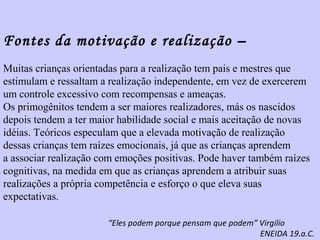 Fontes da motivação e realização – 
Muitas crianças orientadas para a realização tem pais e mestres que 
estimulam e ressaltam a realização independente, em vez de exercerem 
um controle excessivo com recompensas e ameaças. 
Os primogênitos tendem a ser maiores realizadores, más os nascidos 
depois tendem a ter maior habilidade social e mais aceitação de novas 
idéias. Teóricos especulam que a elevada motivação de realização 
dessas crianças tem raízes emocionais, já que as crianças aprendem 
a associar realização com emoções positivas. Pode haver também raízes 
cognitivas, na medida em que as crianças aprendem a atribuir suas 
realizações a própria competência e esforço o que eleva suas 
expectativas. 
“Eles podem porque pensam que podem” Virgilio 
ENEIDA 19.a.C. 
 