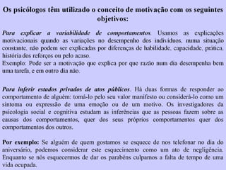 Para inferir estados privados de atos públicos. Há duas formas de responder ao 
comportamento de alguém: tomá-lo pelo seu valor manifesto ou considerá-lo como um 
sintoma ou expressão de uma emoção ou de um motivo. Os investigadores da 
psicologia social e cognitiva estudam as inferências que as pessoas fazem sobre as 
causas dos comportamentos, quer dos seus próprios comportamentos quer dos 
comportamentos dos outros. 
Por exemplo: Se alguém de quem gostamos se esquece de nos telefonar no dia do 
aniversário, podemos considerar este esquecimento como um ato de negligência. 
Enquanto se nós esquecermos de dar os parabéns culpamos a falta de tempo de uma 
vida ocupada. 
 