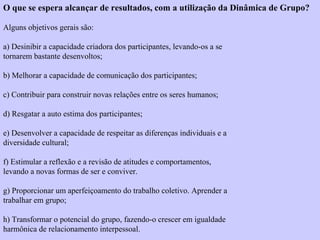 O que se espera alcançar de resultados, com a utilização da Dinâmica de Grupo? 
Alguns objetivos gerais são: 
a) Desinibir a capacidade criadora dos participantes, levando-os a se 
tornarem bastante desenvoltos; 
b) Melhorar a capacidade de comunicação dos participantes; 
c) Contribuir para construir novas relações entre os seres humanos; 
d) Resgatar a auto estima dos participantes; 
e) Desenvolver a capacidade de respeitar as diferenças individuais e a 
diversidade cultural; 
f) Estimular a reflexão e a revisão de atitudes e comportamentos, 
levando a novas formas de ser e conviver. 
g) Proporcionar um aperfeiçoamento do trabalho coletivo. Aprender a 
trabalhar em grupo; 
h) Transformar o potencial do grupo, fazendo-o crescer em igualdade 
harmônica de relacionamento interpessoal. 
 